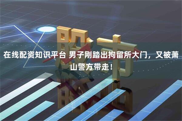 在线配资知识平台 男子刚踏出拘留所大门，又被萧山警方带走！