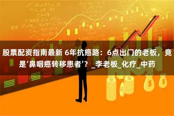 股票配资指南最新 6年抗癌路：6点出门的老板，竟是‘鼻咽癌转移患者’？_李老板_化疗_中药