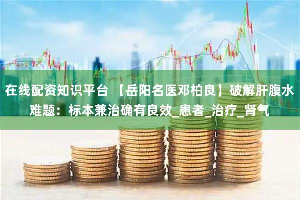 在线配资知识平台 【岳阳名医邓柏良】破解肝腹水难题：标本兼治确有良效_患者_治疗_肾气