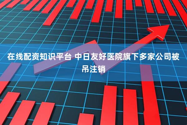 在线配资知识平台 中日友好医院旗下多家公司被吊注销