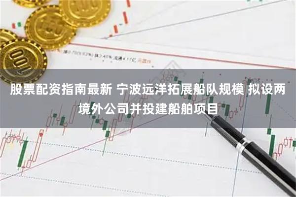 股票配资指南最新 宁波远洋拓展船队规模 拟设两境外公司并投建船舶项目