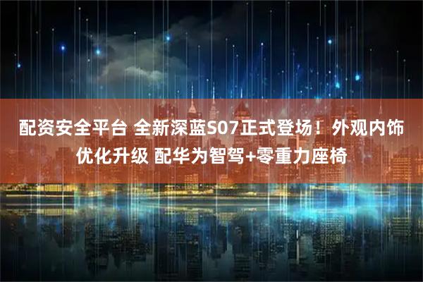 配资安全平台 全新深蓝S07正式登场！外观内饰优化升级 配华为智驾+零重力座椅