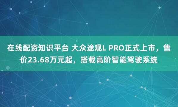 在线配资知识平台 大众途观L PRO正式上市，售价23.68万元起，搭载高阶智能驾驶系统
