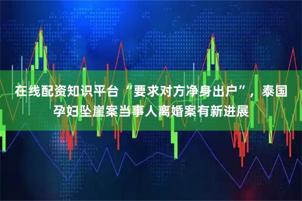 在线配资知识平台 “要求对方净身出户”，泰国孕妇坠崖案当事人离婚案有新进展
