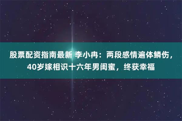 股票配资指南最新 李小冉：两段感情遍体鳞伤，40岁嫁相识十六年男闺蜜，终获幸福