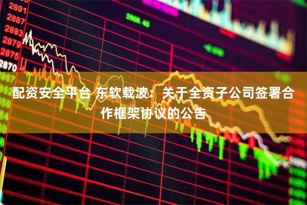 配资安全平台 东软载波：关于全资子公司签署合作框架协议的公告