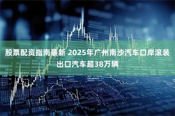 股票配资指南最新 2025年广州南沙汽车口岸滚装出口汽车超38万辆