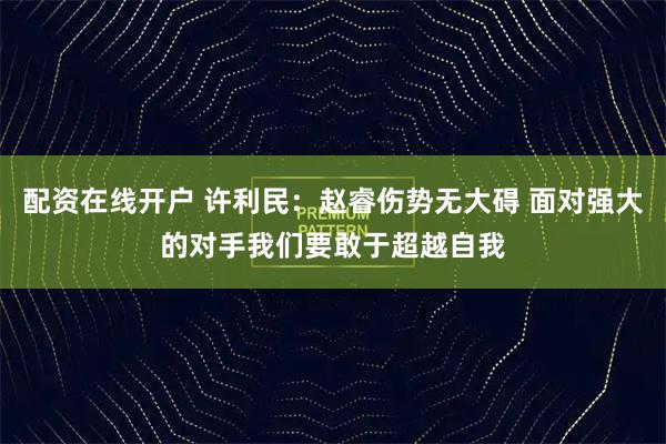 配资在线开户 许利民：赵睿伤势无大碍 面对强大的对手我们要敢于超越自我