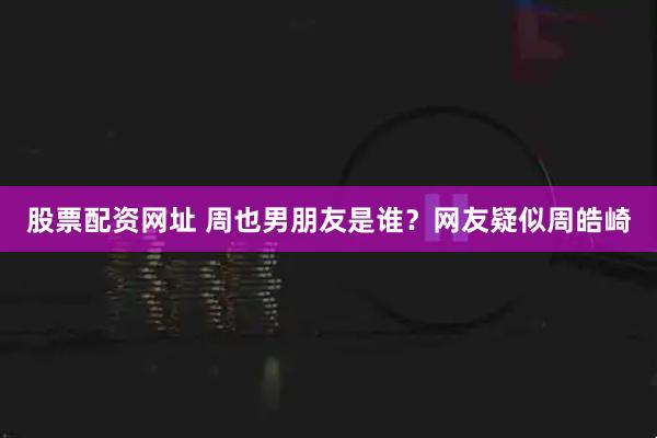 股票配资网址 周也男朋友是谁？网友疑似周皓崎