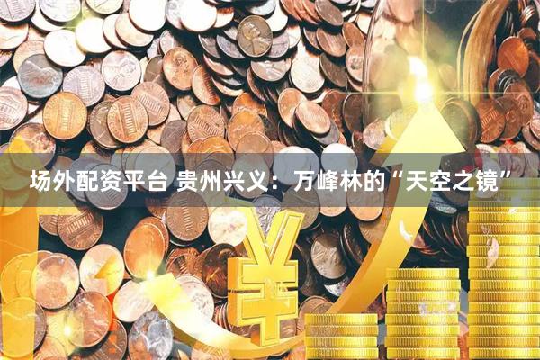 场外配资平台 贵州兴义：万峰林的“天空之镜”
