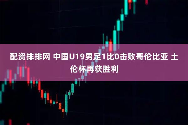 配资排排网 中国U19男足1比0击败哥伦比亚 土伦杯再获胜利